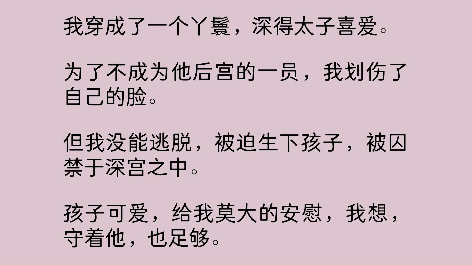 [图]我穿成了一个丫鬟，深得太子喜爱。为了不成为他后宫的一员，我划伤了自己的脸。但我没能逃脱，被迫生下孩子，被囚禁于深宫之中。孩子可爱，给我莫大的安慰，我想…