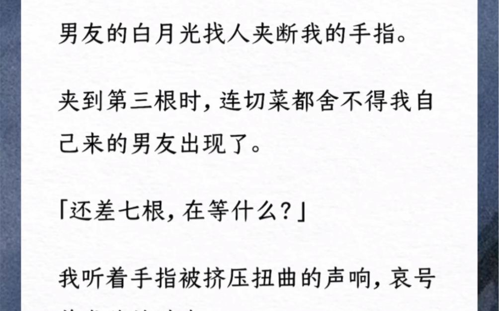 男友的白月光找人夹断我的手指.夹到第三根时,连切菜都舍不得我自己来的男友出现了.「还差七根,在等什么?」我听着手指被挤压扭曲的声响,哀号着...