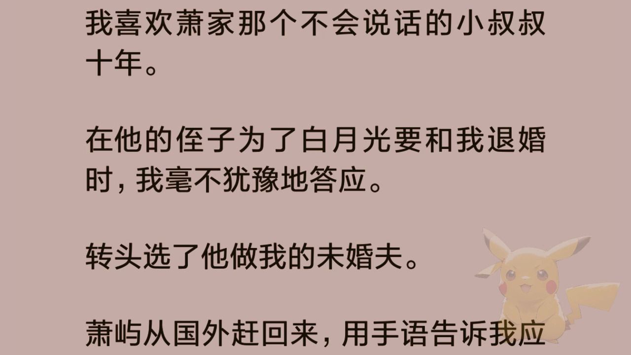 [图][全文]我喜欢萧家那个不会说话的小叔叔十年。     在他的侄子为了白月光要和我退婚时，我毫不犹豫地答应。   转头选了他做我的未婚夫。   萧屿从国外赶回来，