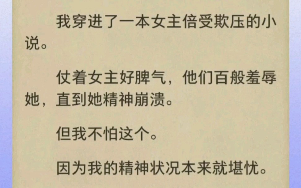 我穿进了一本女主倍受欺压的小说.仗着女主好脾气,他们百般羞辱她,直到她精神崩溃.但我不怕这个.因为我的精神状况本来就堪忧.是个标准的精神病...