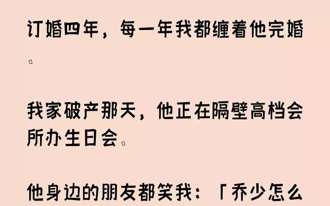 【全文已完结】订婚四年,每一年我都缠着他完婚.我家破产那天,他正在隔壁高档会所办生日会.他身边的朋友都笑我:「乔少怎么可能喜欢上一条...哔...