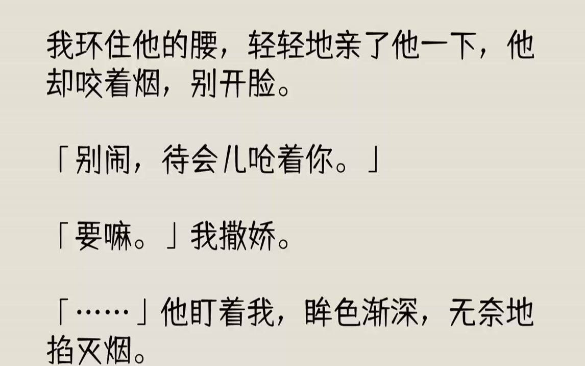 [图]【完结文】我环住他的腰，轻轻地亲了他一下，他却咬着烟，别开脸。「别闹，待会儿呛着你。」「要嘛。」我撒娇。「……」他盯着我，眸色渐...