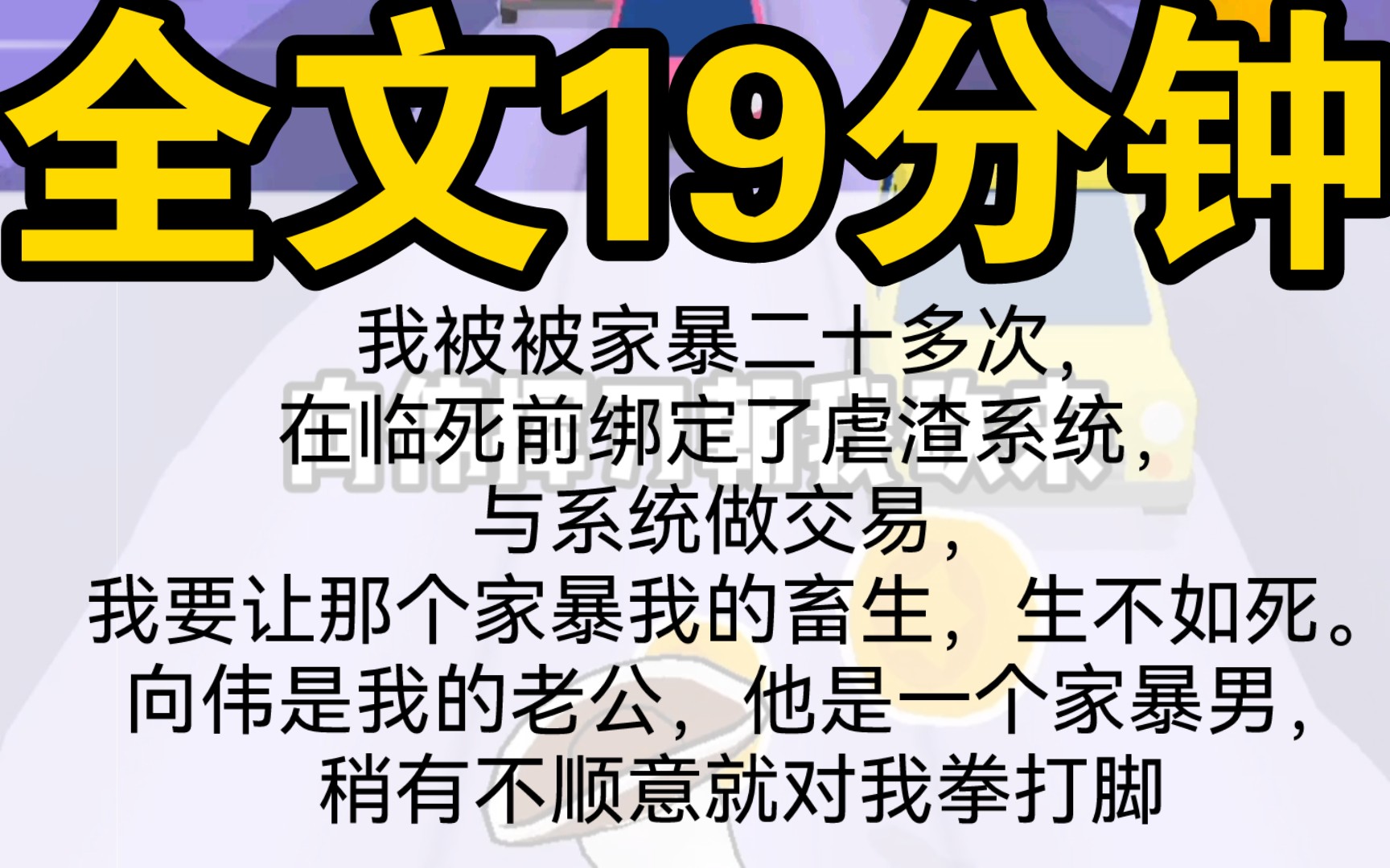 [图]〖一口气看完〗我被被家暴二十多次，在临死前绑定了虐渣系统，与系统做交易，我要让那个家暴我的畜生，生不如死。向伟是我的老公，他是一个家暴男，稍有不顺意就对我拳打脚