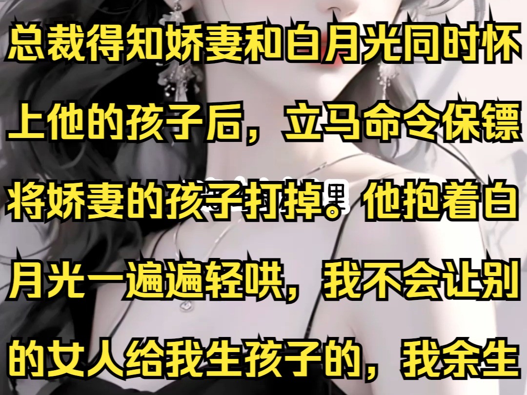 总裁得知娇妻和白月光同时怀上他的孩子后,立马命令保镖将娇妻的孩子打掉.他抱着白月光一遍遍轻哄,我不会让别的女人给我生孩子的,我余生只要你,...