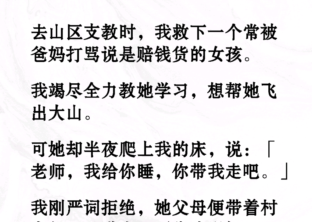 ...我救下一个常被爸妈骂是赔钱货的女孩.可他却半夜爬上我的床说:老师我给你睡,你带我走吧.我刚延迟拒绝他父母便带着村主要告我强奸.《乡野艰辛...