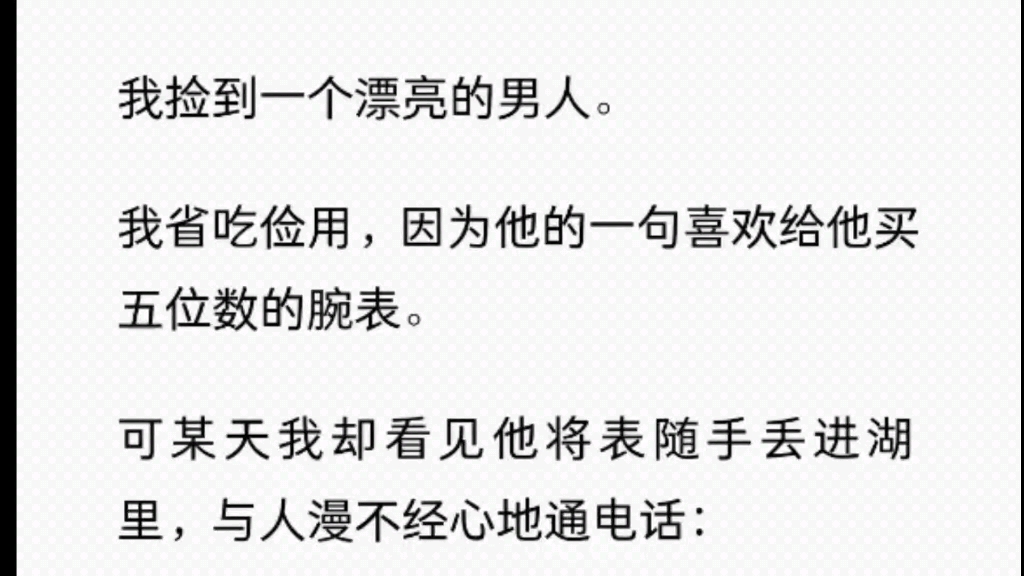 我捡到一个漂亮的男人.我省吃俭用,因为他的一句喜欢给他买五位数的腕表.可某天我却看见他将表随手丢进湖里,与人漫不经心地通电话「玩玩而已,...