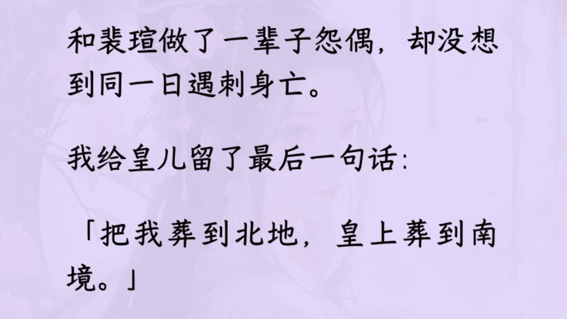 和裴瑄做了一辈子怨偶,却没想到同一日遇刺身亡.我给皇儿留了一句话:「把我葬到北地,皇上葬到南境」裴瑄偏跟我不对付:「北地那块地是朕看上的,...