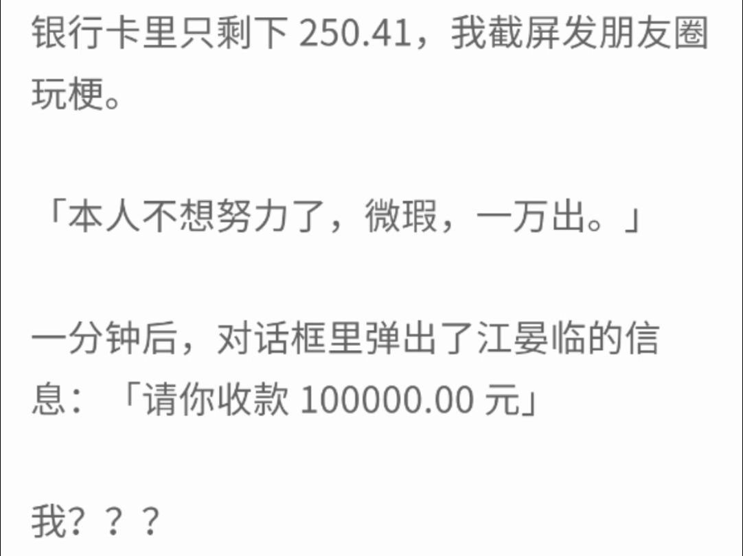 (完整版)银行卡里只剩下250.41,我截屏发朋友圈玩梗'本人不想努力了,微瑕,一万出',一分钟后,对话框里弹出里江晏临的信息:请你收款100000....