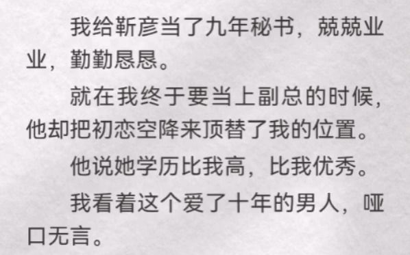 我给靳彦当了九年秘书,兢兢业业,勤勤恳恳.就在我终于要当上副总时,他却把初恋空降来顶替我的位置.他说她学历比我高,比我优秀.我看着这个爱了...