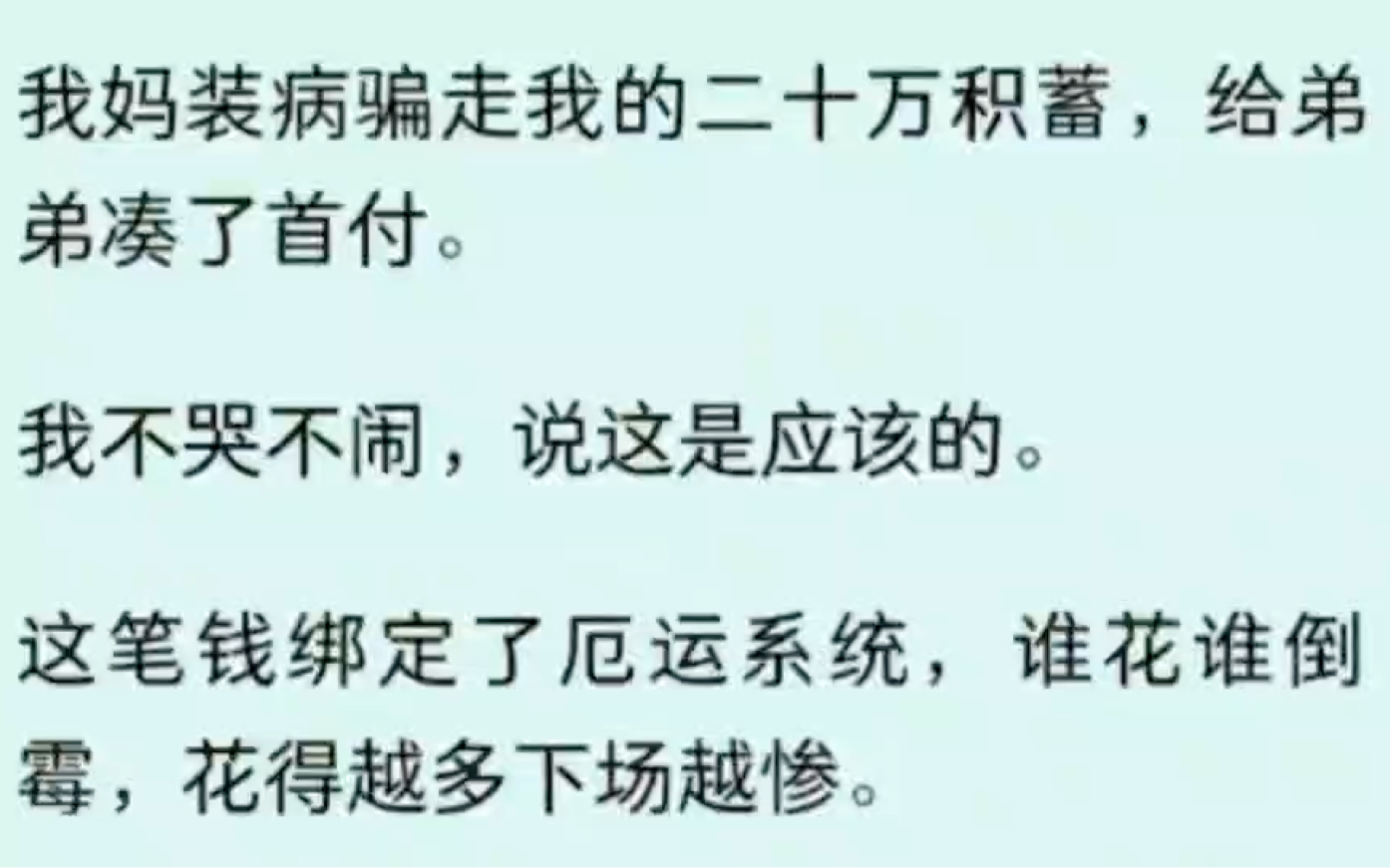 我妈装病骗走我的二十万积蓄,给弟弟凑了首付.我不哭不闹,说这是应该的.这笔钱绑定了厄运系统,谁花谁倒霉,花得越多下场越惨.这个数,足够让他...