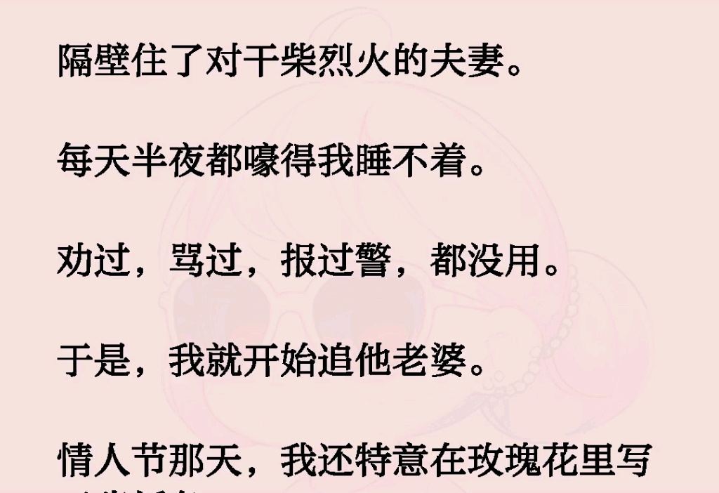 隔壁住了对干柴烈火的夫妻.每天半夜都嚎得我睡不着.劝过,骂过,报过瞥,都没用.于是,我就开始追他老婆.情人节那天,我还特意在玫瑰花里写哔...