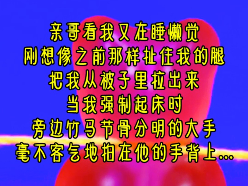 亲哥看我又在睡懒觉,刚想像之前那样扯住我的腿,把我从被子里拉出来,当我强制起床时,旁边竹马节骨分明的大手,毫不客气地拍在他的手背上...《小乖...