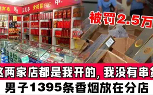 Download Video: “这两家店都是我开的，我没有串货！”男子1395条香烟放在分店，被罚2.5万