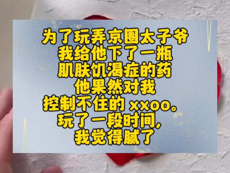 为了玩弄京圈太子爷,我给他下了一瓶肌肤饥渴症的药.他果然对我控制不住的 xxoo.玩了一段时间,我觉得腻了,就去找我哥开解药.我哥惊恐的看着我:...