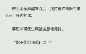 下载视频: （全）做手术全麻醒来以后，我拉着帅哥医生讲了三十分钟的课。事后帅哥医生满脸诚恳地问我。“能不能给我弟补课？”