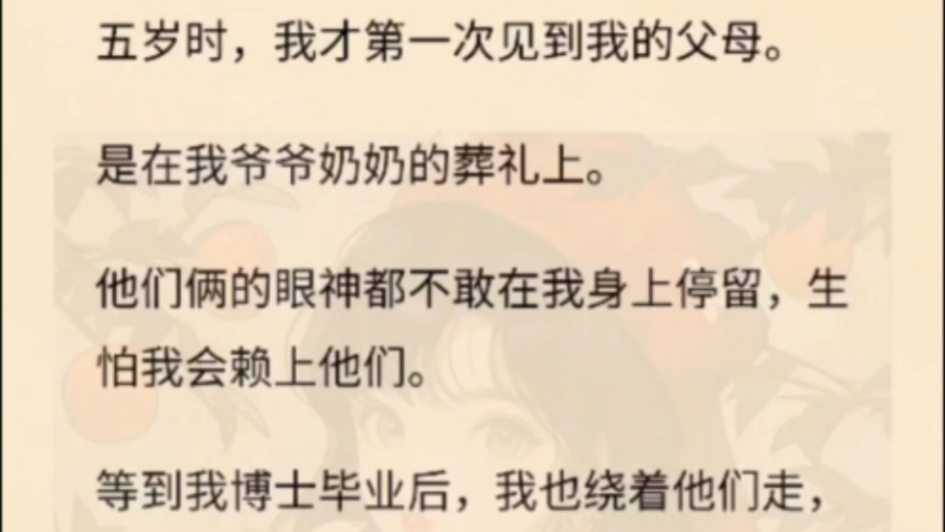 五岁时,我才第一次见到我的父母.是在我爷爷奶奶的葬礼上.他们俩的眼神都不敢在我身上停留,生怕我会赖上他们.等到我博士毕业后,我也绕着他们...