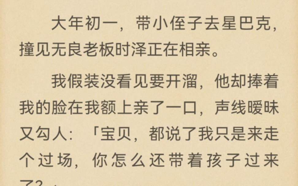 大年初一,带小侄子去星巴克,撞见无良老板时泽正在相亲.我假装没看见要开溜,他却捧着我的脸在我额上亲了一口,声线暧昧又勾人:「宝贝,都说了我...