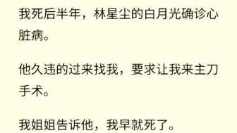 下载视频: （全文完)  我死后半年林星辰的白月光确诊心脏病。他久违的过来找我，要求让我来做到手术。我姐姐告诉他，我早就死了。