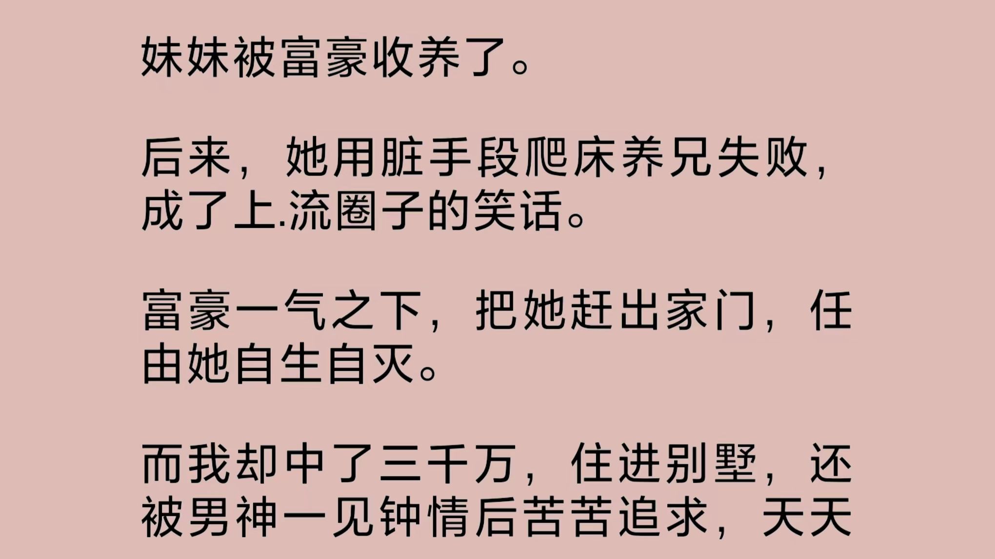 妹妹被富豪收养.她用脏手段爬床养兄失败,成了上.流圈子的笑话.富豪一气之下,把她赶出家门,任由她自生自灭.而我却中了三千万,住进别墅……哔...