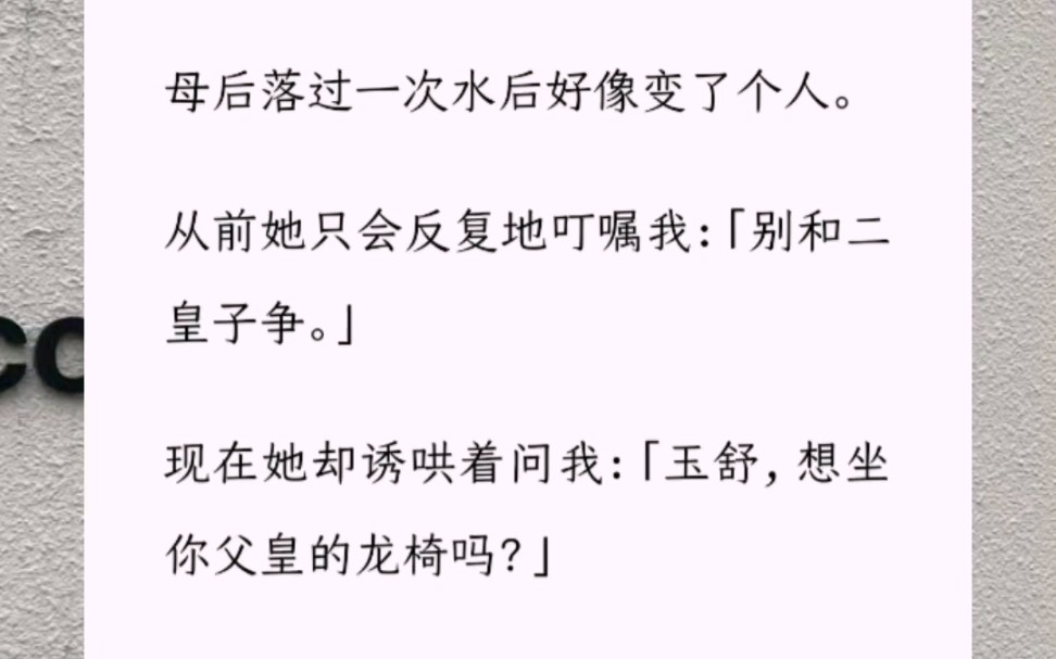 [图]母后落过一次水后好像变了个人。从前她只会反复地叮嘱我：「别和二皇子争。」现在她却诱哄着问我：「玉舒，想坐你父皇的龙椅吗？」我对母后的变化很满意