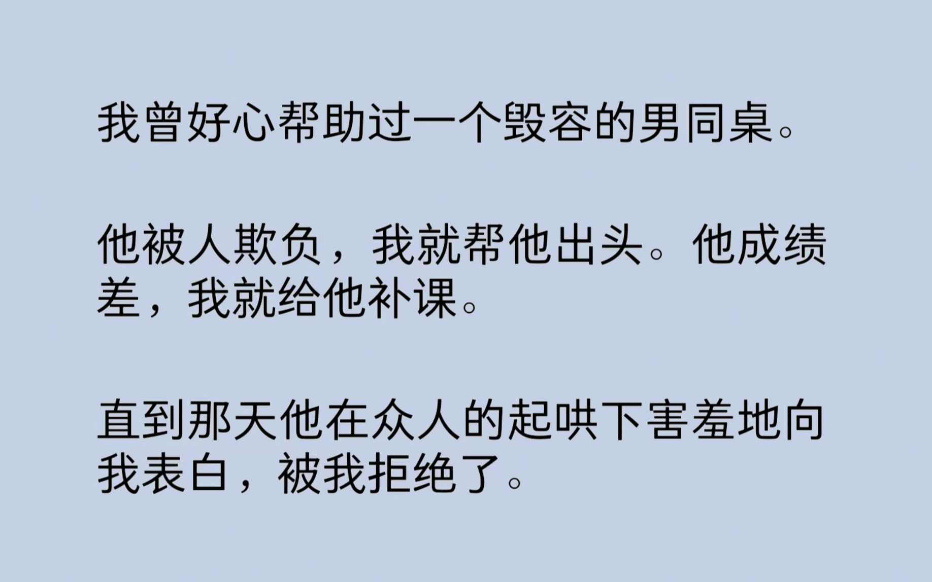 我曾好心帮助过一个毁容的男同桌.他被人欺负,我就帮他出头.他成绩差,我就给他补课.直到那天,我听到他在学校厕所抽着烟说:“沈芙啊,我早玩过...