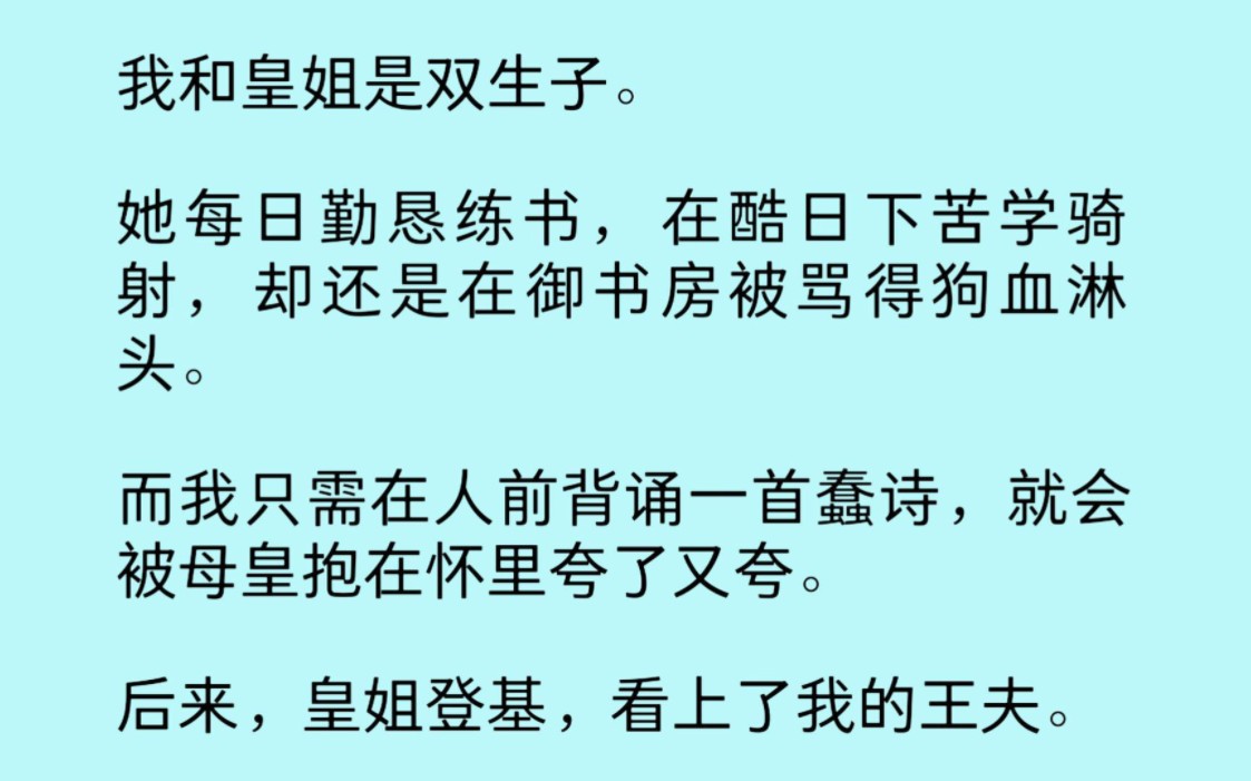 我和姐姐是双生子.她每日勤恳练书,在酷日下苦学骑射.却还是在御书房被骂得狗血淋头.而我只需在人前背诵一首蠢诗.就会被母皇抱在怀里夸了又夸....