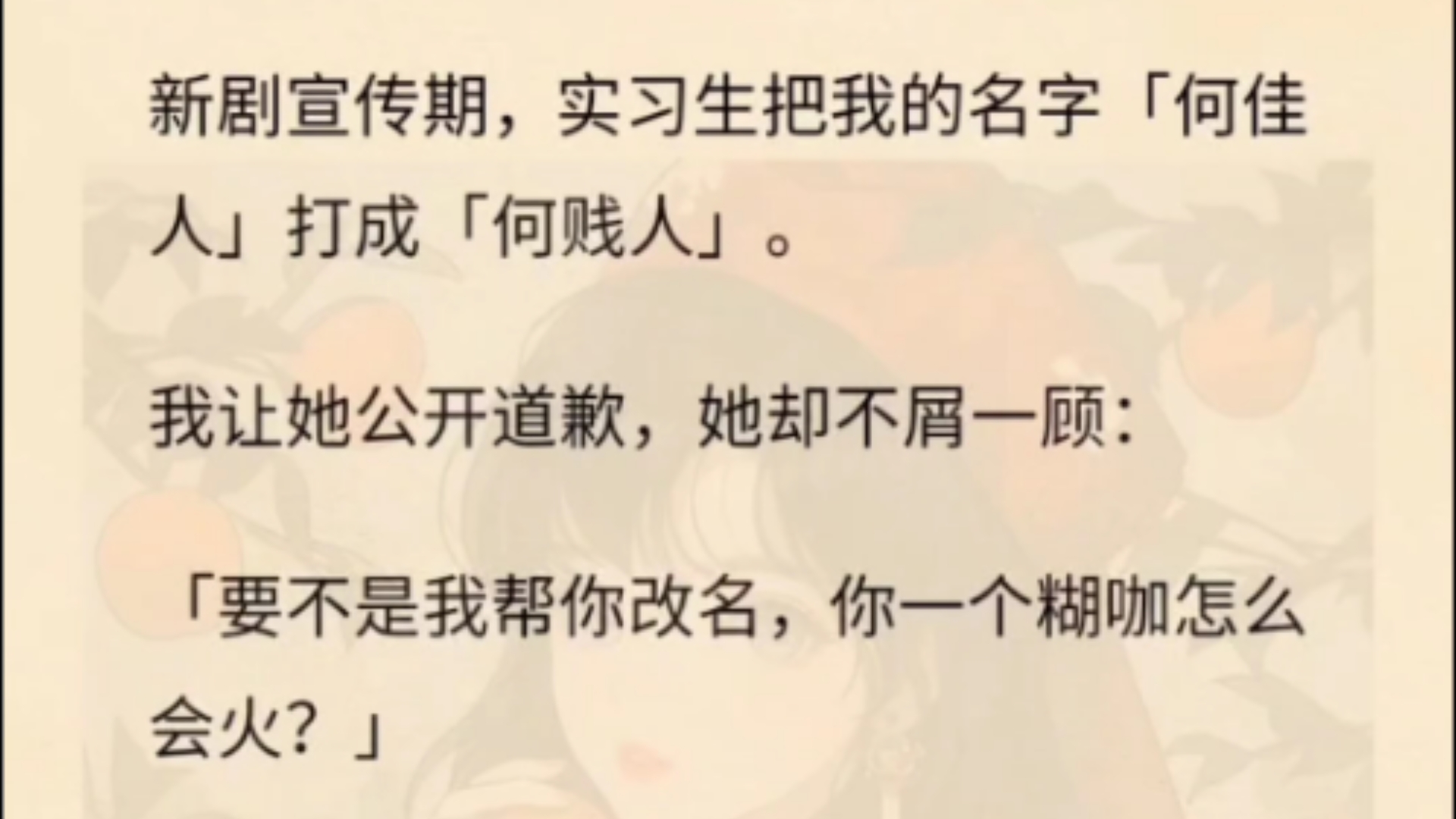 新剧宣传期,实习生把我的名字「何佳人」打成「何贱人」.我让她公开道歉,她却不屑一顾:「要不是我帮你改名,你一个糊咖怎么会火?」没办法,我只...