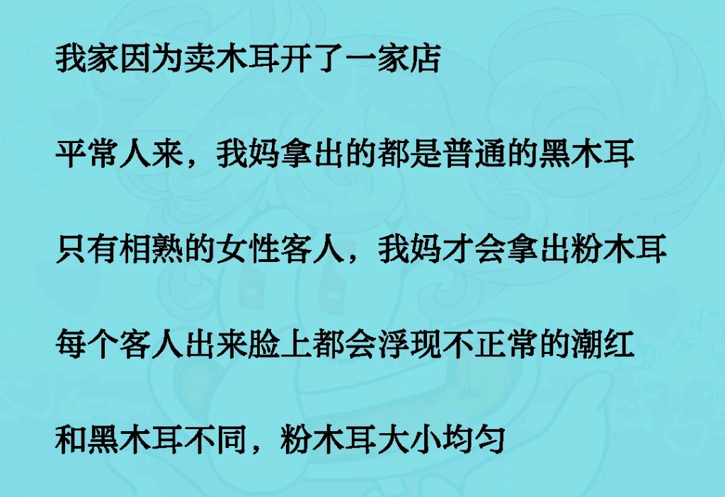 我家因为卖木耳开了一家店.平常人来,我妈拿出的都是普通的黑木耳,只有相熟的女性客人,我妈才会拿出粉木耳,每个客人出来脸上都会浮现不正常的潮...