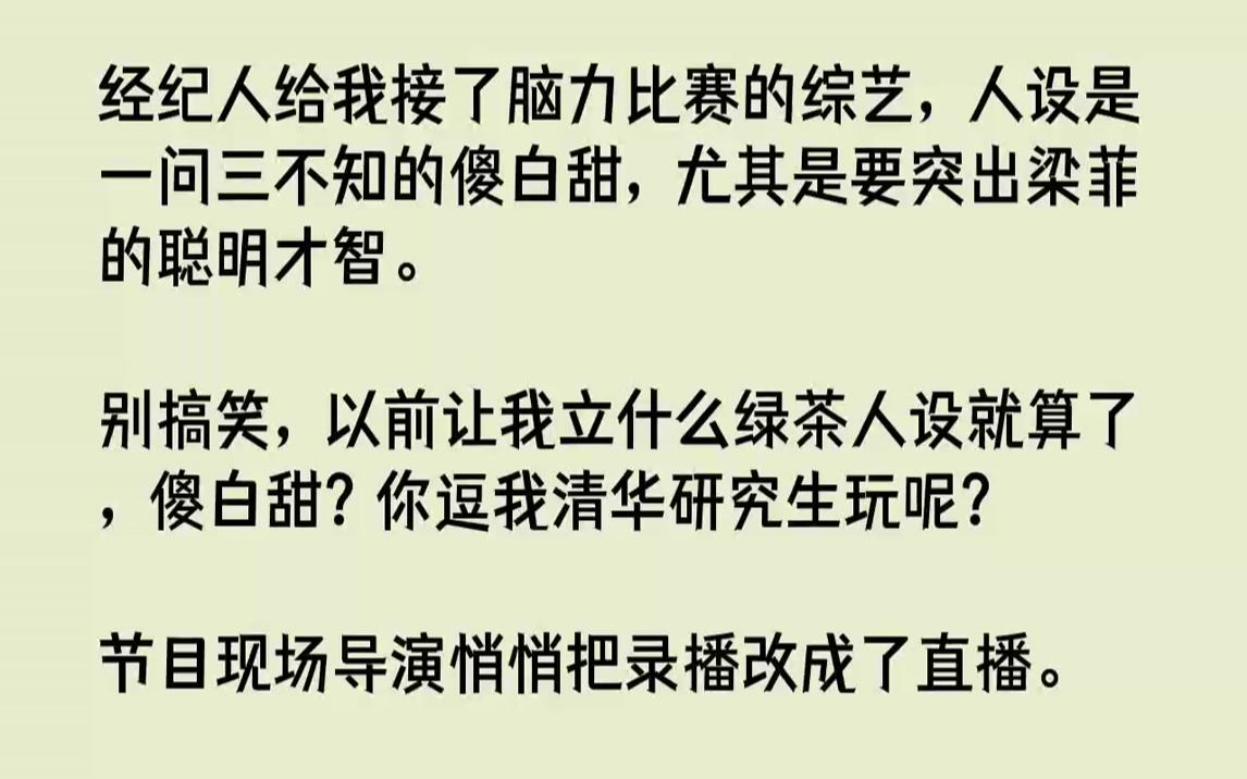 【全文已完结】经纪人给我接了脑力比赛的综艺,人设是一问三不知的傻白甜,尤其是要突出梁菲的聪明才智.别搞笑,以前让我立什么绿茶人设就算...哔...