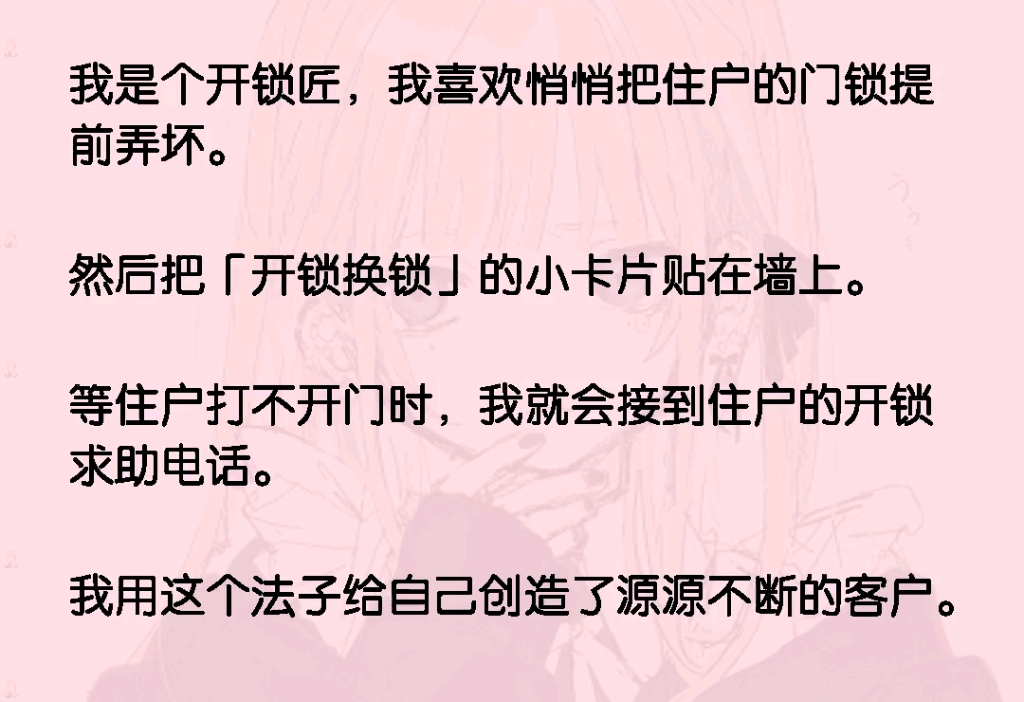 我是个开锁匠,我喜欢悄悄把住户的门锁提前弄坏.然后把「开锁换锁」的小卡片贴在墙上.等住户打不开门时,我就会接到住户的开锁求助电话.用这个法...