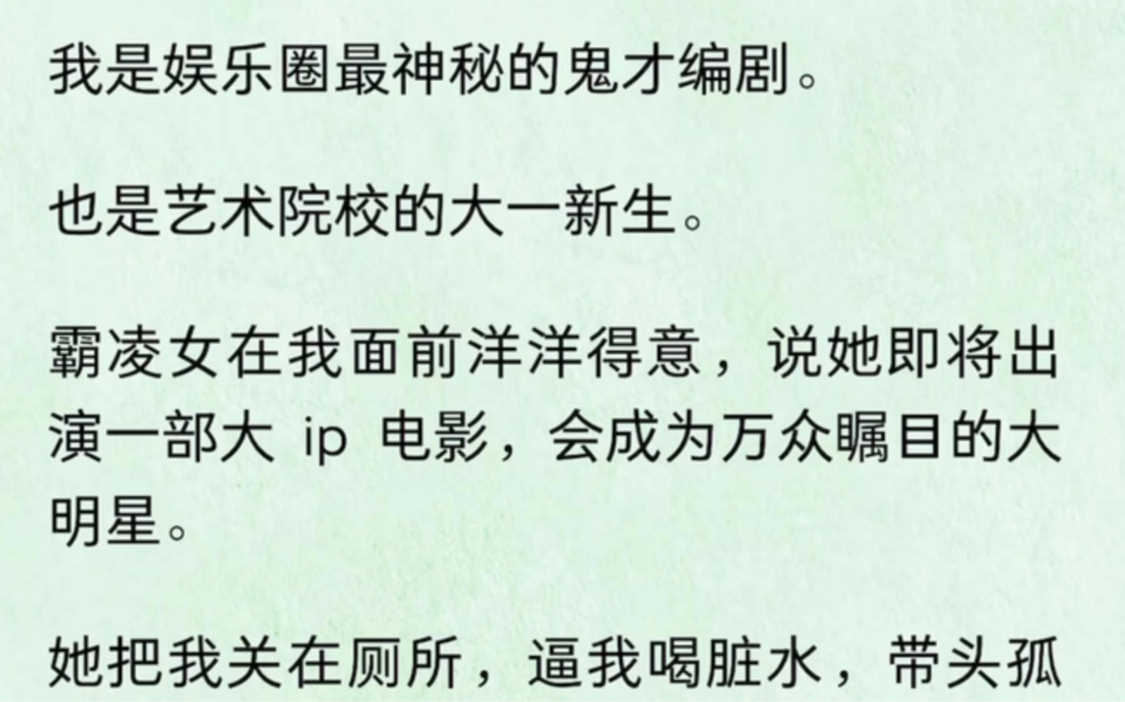 我是娱乐圈最神秘的鬼才编剧.也是艺术院校的大一新生.霸凌女在我面前洋洋得意,说她即将出演一部大 ip 电影,会成为万众瞩目的大明星.她把我关在...