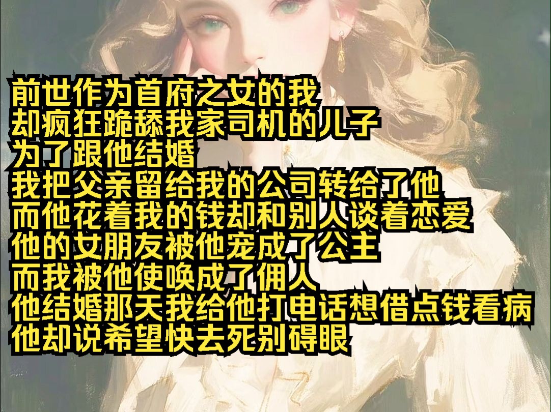 前世作为首府之女的我 却疯狂跪舔我家司机的儿子 为了跟他结婚 我把父亲留给我的公司转给了他 而他花着我的钱却和别人谈着恋爱 他的女朋友被他宠成了公...