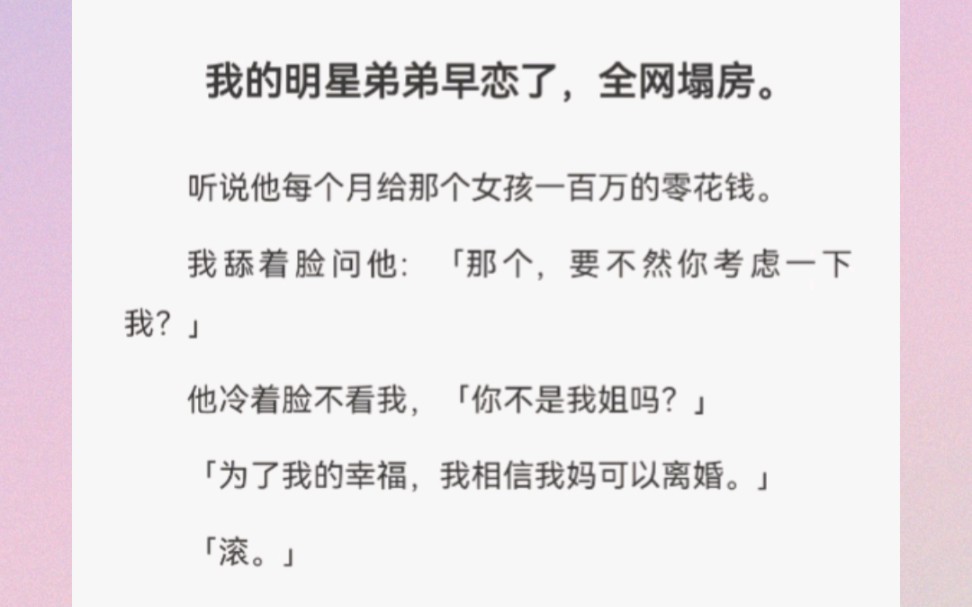 我的明星弟弟早恋了,全网塌房.听说他每个月给那个女孩一百万的零花钱.我舔着脸问他:「那个,要不然你考虑一下我?」他冷着脸不看我,「你不是我...