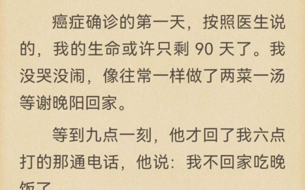 癌症确诊的第一天,按照医生说的,我的生命或许只剩 90 天了.我没哭没闹,像往常一样做了两菜一汤等谢晚阳回家.等到九点一刻,他才回了我六点打的...