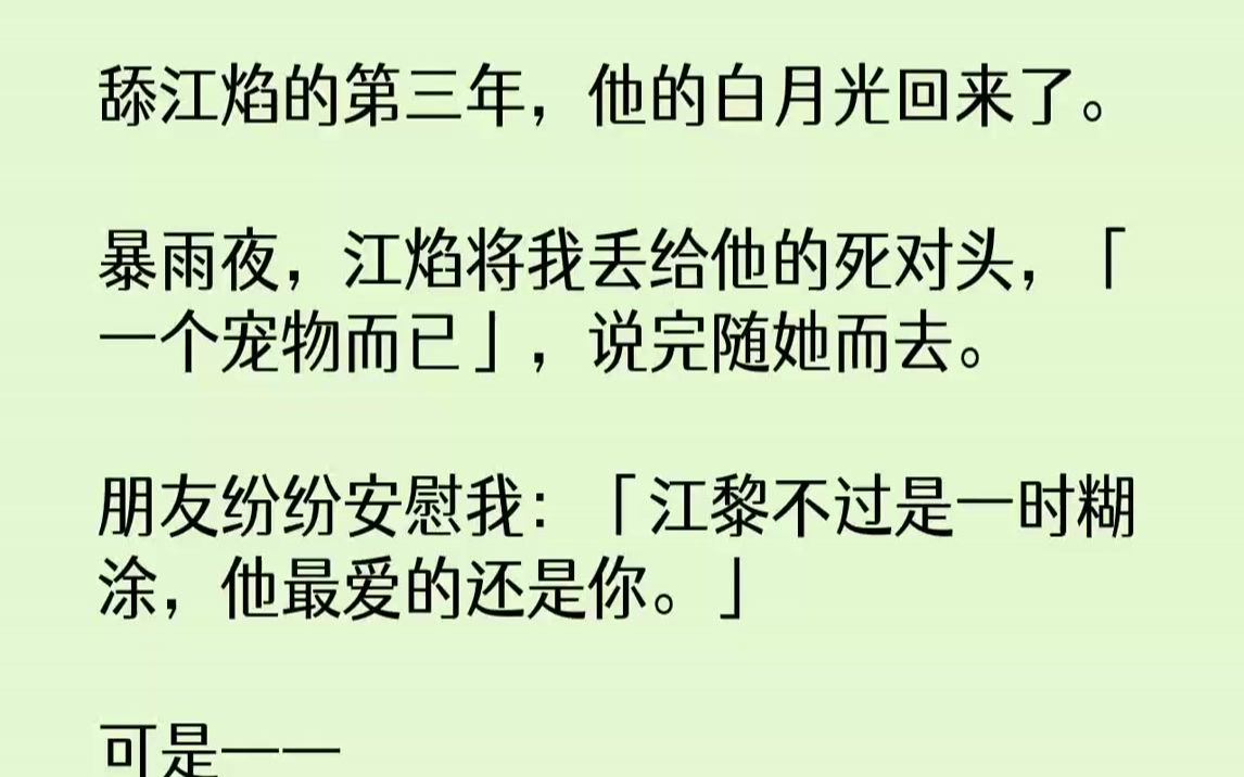 【完结文】舔江焰的第三年,他的白月光回来了.暴雨夜,江焰将我丢给他的死对头,「一个宠物而已」,说完随她而去.朋友纷纷安慰我:「江...哔哩哔...