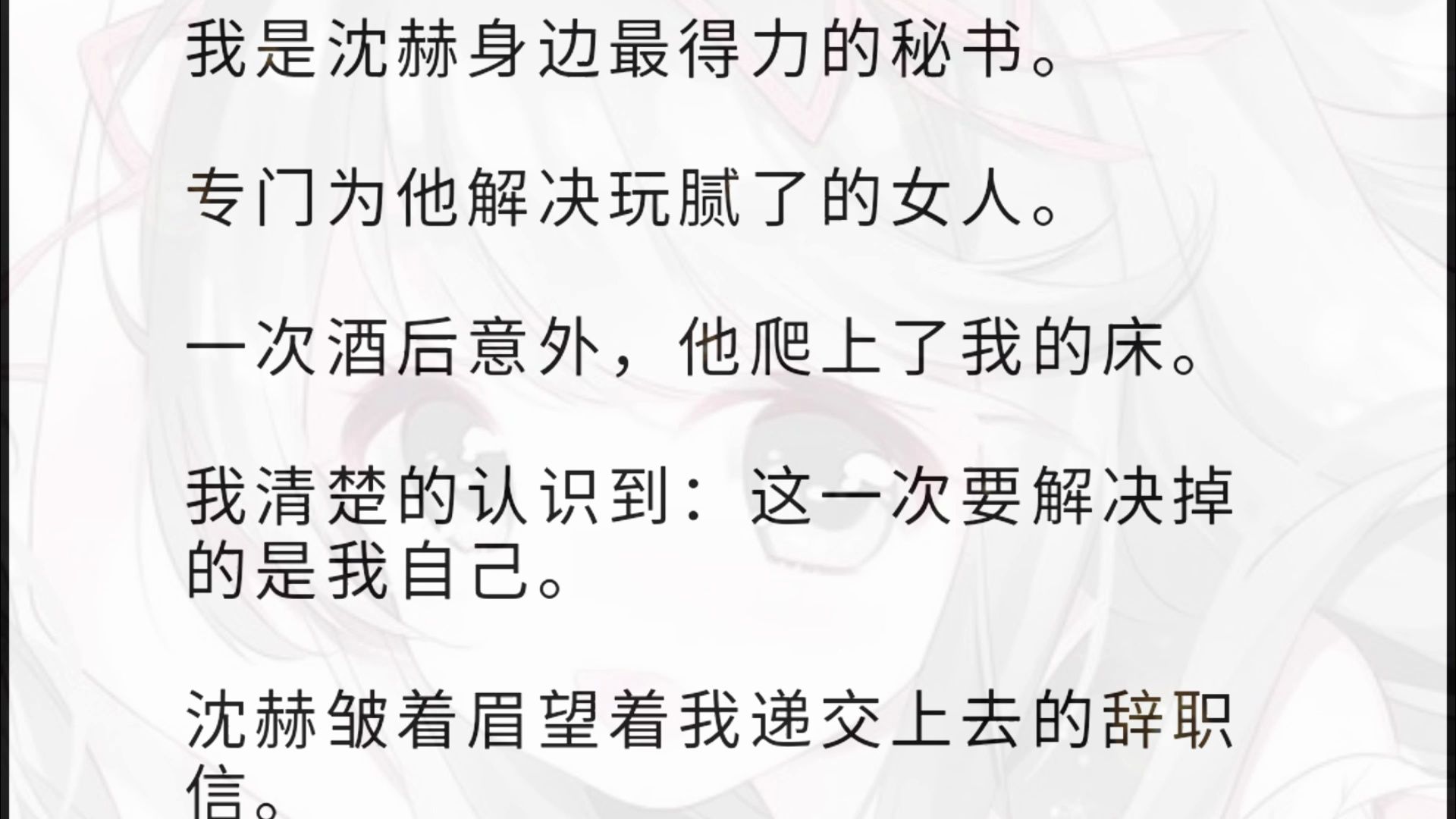 我是沈赫身边最得力的秘书. 专门为他解决玩腻了的女人. 一次酒后意外,他爬上了我的床. 我清楚的认识到:这一次要解决掉的是我自己. 沈赫皱着眉望...