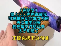 下载视频: （完结文）皇上口口声声说爱我，可登基后却封婢女为后，再次重生回来，我把婢女许给马夫，太子却急了