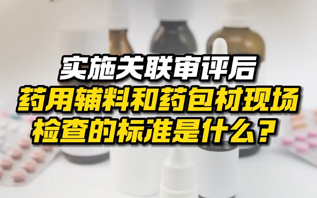 实施关联审评后,药用辅料和药包材现场检查的标准是什么?哔哩哔哩bilibili