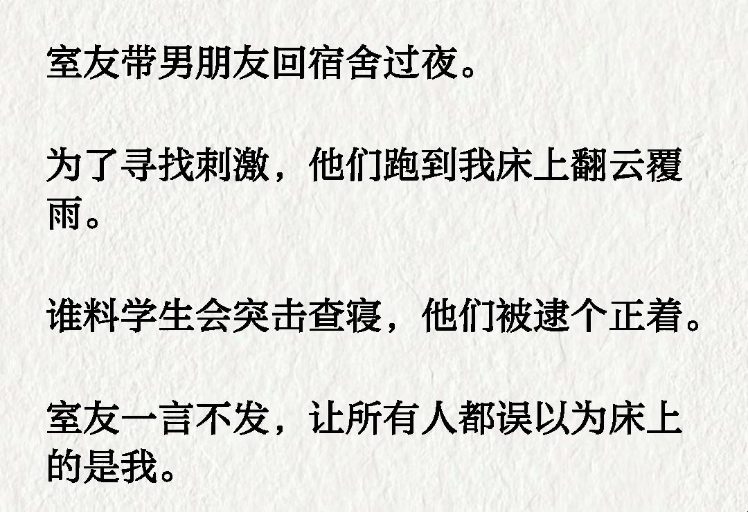 [图]室友带男朋友回宿舍过夜。 为了寻找刺激，他们跑到我床上翻云覆雨。 谁料学生会突击查寝，他们被逮个正着。 室友一言不发，让所有人都误以为床上的是我。