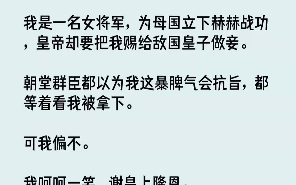 [图]【完结文】我是一名女将军，为母国立下赫赫战功，皇帝却要把我赐给敌国皇子做妾。朝堂群臣都以为我这暴脾气会抗旨，都等着看我被拿下。可...