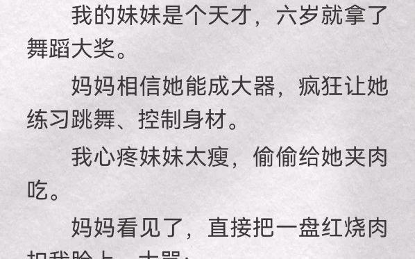 我的妹妹是个天才,六岁就拿了舞蹈大奖.妈妈相信她能成大器,疯狂让她练习跳舞、控制身材.我心疼妹妹太瘦,偷偷给她夹肉吃.妈妈看见了,直接把一...