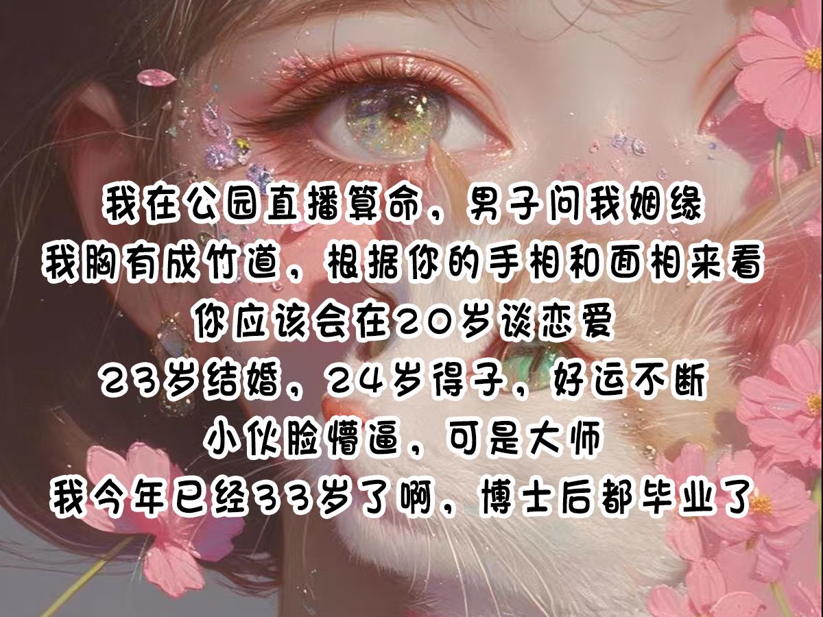 《算卦送缘》我在公园直播算命,男子问我姻缘,我胸有成竹道,根据你的手相和面相来看,你应该会在20岁谈恋爱,23岁结婚,24岁得子,好运不断.小...