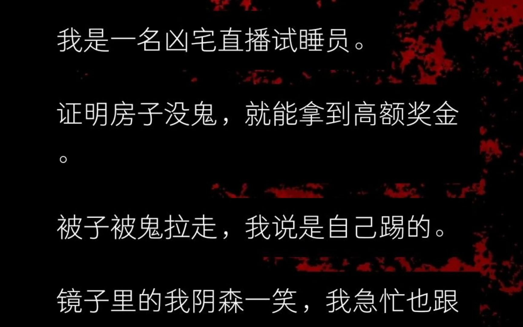 我是一名凶宅直播试睡员. 只要证明房子没鬼,就能拿到高额奖金. 被子被鬼拉走,我说是自己踢的. 镜子里的我阴森一笑,我急忙也跟着笑. 忍无可忍的...