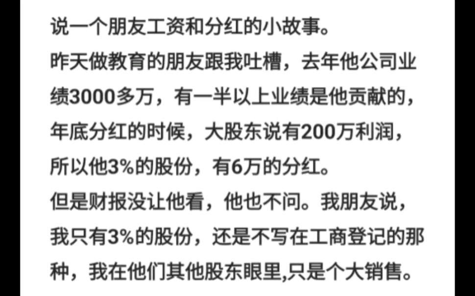 说一个朋友工资和分红的小故事.昨天做教育的朋友跟我吐槽,去年他公司业绩3000多万,有一半以上业绩是他贡献的,年底分红的时候,大股东说有200万...