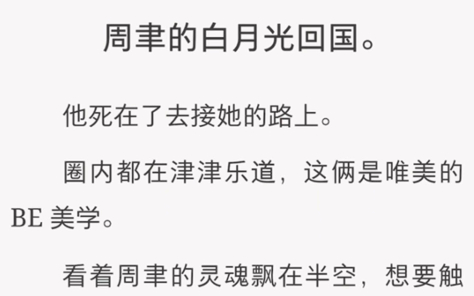 周聿的白月光回国.他死在了去接她的路上.圈内都在津津乐道,这俩是唯美的 BE 美学.看着周聿的灵魂飘在半空,想要触摸白月光,却无计可施.我淡笑...