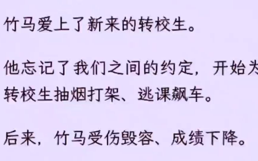 (全文)竹马爱上了新来的转校生. 他忘记了我们之间的约定,开始为转校生抽烟打架、逃课飙车. 后来,竹马受伤毁容、成绩下降. 被转校生踹了以后,...