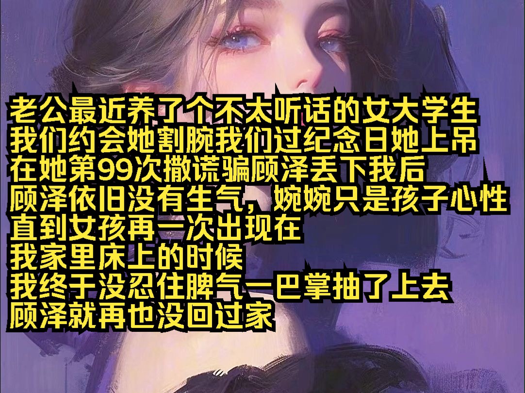 老公最近养了个不太听话的女大学生 我们约会她割腕我们过纪念日她上吊 在她第99次撒谎骗顾泽丢下我后 顾泽依旧没有生气,婉婉只是孩子心性 直到女孩再...