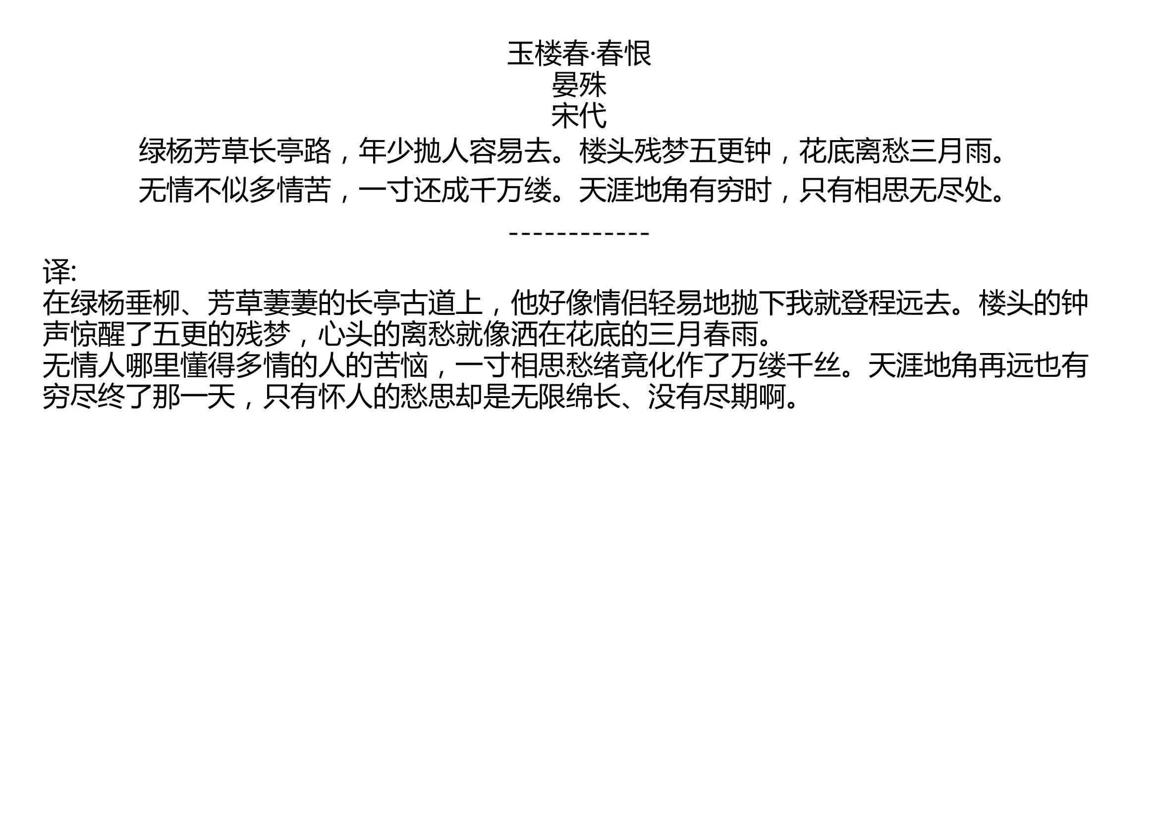 [图]玉楼春·春恨 晏殊 宋代 绿杨芳草长亭路，年少抛人容易去。楼头残梦五更钟，花底离愁三月雨。 无情不似多情苦，一寸还成千万缕。天涯地角有穷时，只有相思无尽处。