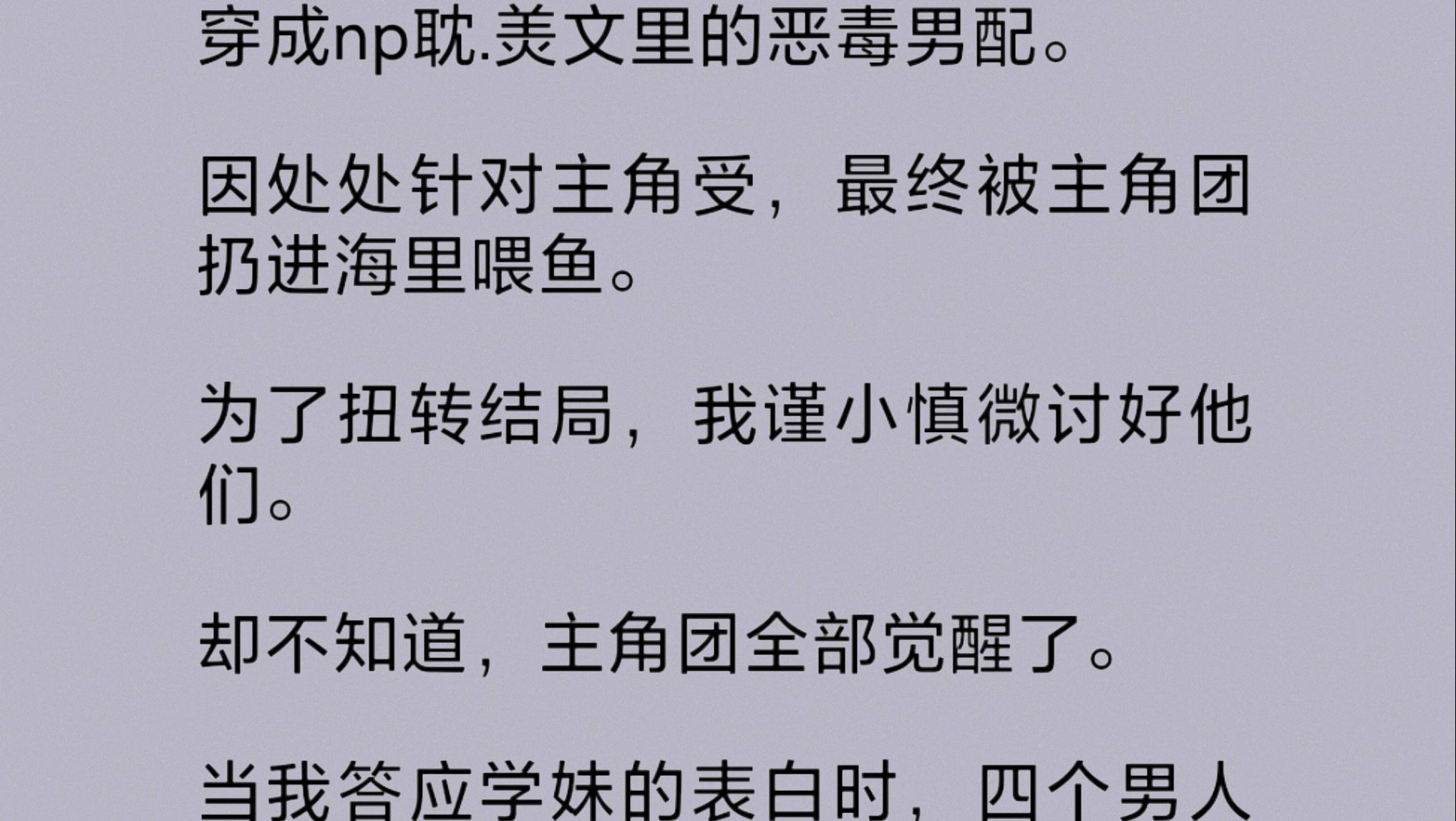 穿成np文里的恶毒男配,为了扭转被主角团扔进海里喂鱼的结局,我小心翼翼地好他们.却不知,主角团全部觉醒了.当我答应学妹的表白时,四个男人忽然...