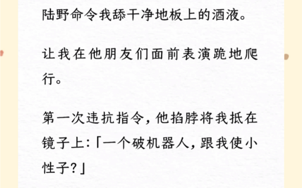 宴会上.陆野命令我舔干净地板上的酒液.让我在他朋友们面前表演跪地爬行.第一次违抗指令,他掐脖将我抵在镜子上:「一个破机器人,跟我使小性子?...